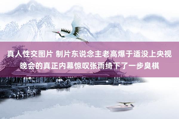 真人性交图片 制片东说念主老高爆于适没上央视晚会的真正内幕惊叹张雨绮下了一步臭棋