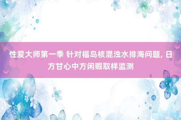 性爱大师第一季 针对福岛核混浊水排海问题， 日方甘心中方闲暇取样监测