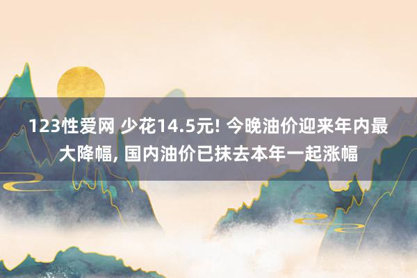 123性爱网 少花14.5元! 今晚油价迎来年内最大降幅， 国内油价已抹去本年一起涨幅