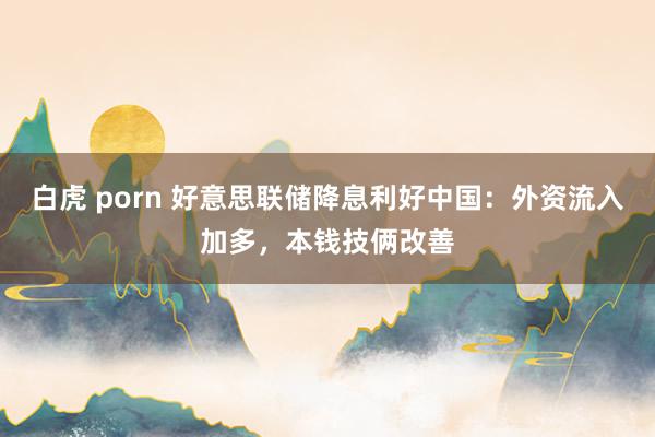 白虎 porn 好意思联储降息利好中国：外资流入加多，本钱技俩改善