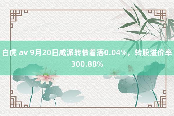 白虎 av 9月20日威派转债着落0.04%，转股溢价率300.88%