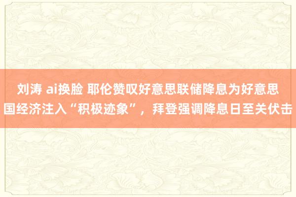 刘涛 ai换脸 耶伦赞叹好意思联储降息为好意思国经济注入“积极迹象”，拜登强调降息日至关伏击