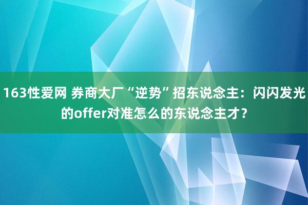 163性爱网 券商大厂“逆势”招东说念主：闪闪发光的offer对准怎么的东说念主才？