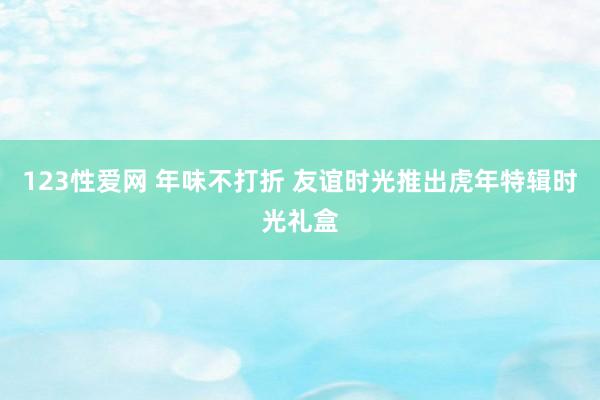 123性爱网 年味不打折 友谊时光推出虎年特辑时光礼盒