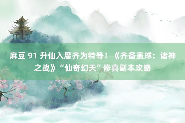 麻豆 91 升仙入魔齐为特等！《齐备寰球：诸神之战》“仙奇幻天”修真副本攻略