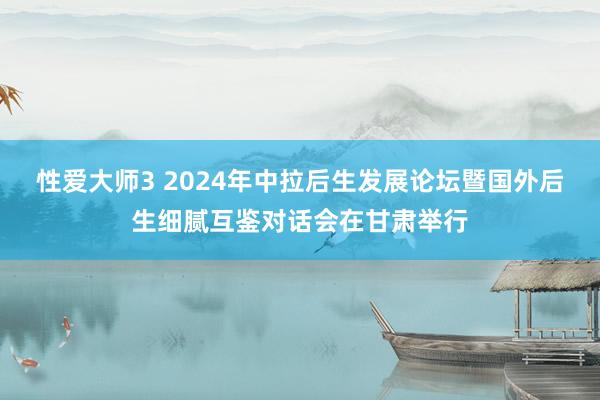 性爱大师3 2024年中拉后生发展论坛暨国外后生细腻互鉴对话会在甘肃举行