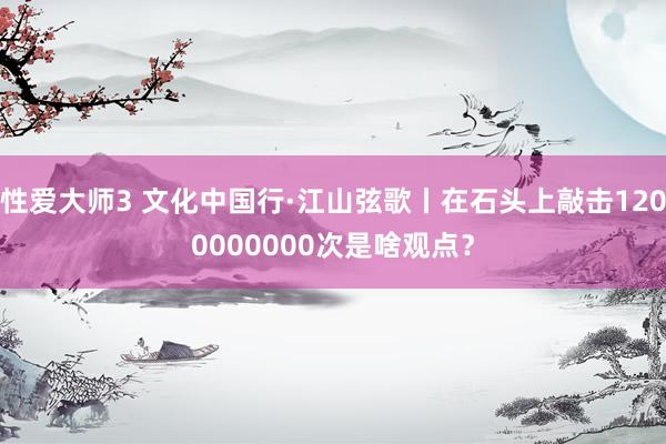 性爱大师3 文化中国行·江山弦歌丨在石头上敲击1200000000次是啥观点？