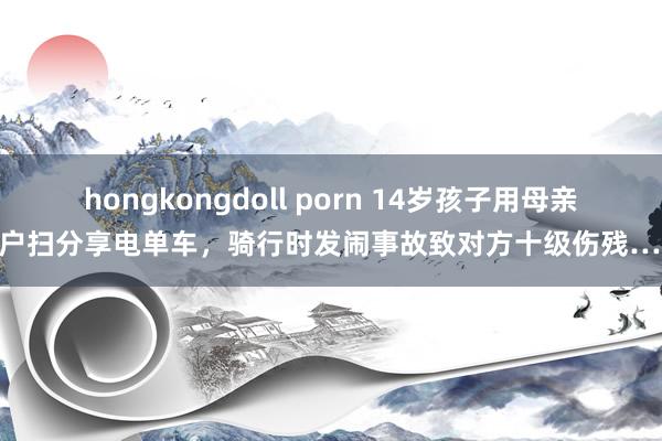 hongkongdoll porn 14岁孩子用母亲账户扫分享电单车，骑行时发闹事故致对方十级伤残……