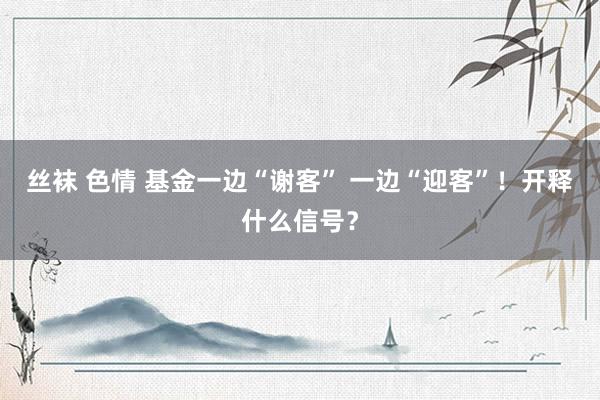 丝袜 色情 基金一边“谢客” 一边“迎客”！开释什么信号？