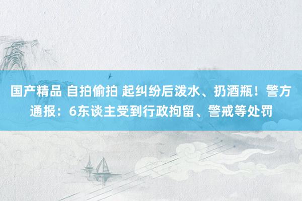 国产精品 自拍偷拍 起纠纷后泼水、扔酒瓶！警方通报：6东谈主受到行政拘留、警戒等处罚