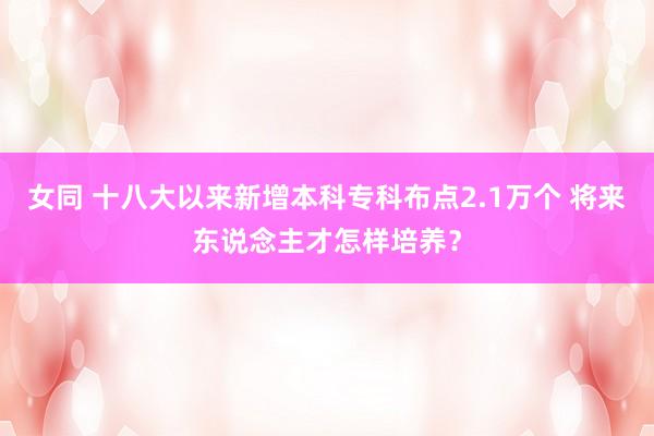 女同 十八大以来新增本科专科布点2.1万个 将来东说念主才怎样培养？