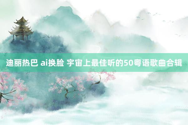 迪丽热巴 ai换脸 宇宙上最佳听的50粤语歌曲合辑