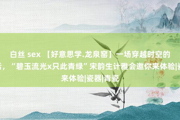 白丝 sex 【好意思学.龙泉窑】一场穿越时空的古今对话，“碧玉流光x只此青绿”宋韵生计雅会邀你来体验|瓷器|青瓷