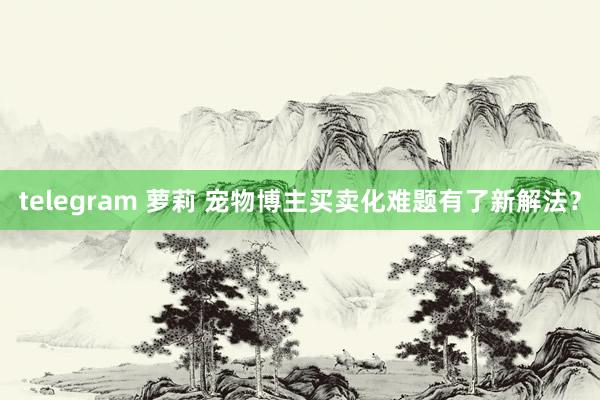 telegram 萝莉 宠物博主买卖化难题有了新解法？