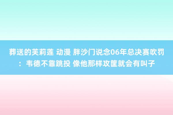 葬送的芙莉莲 动漫 胖沙门说念06年总决赛吹罚：韦德不靠跳投 像他那样攻筐就会有叫子