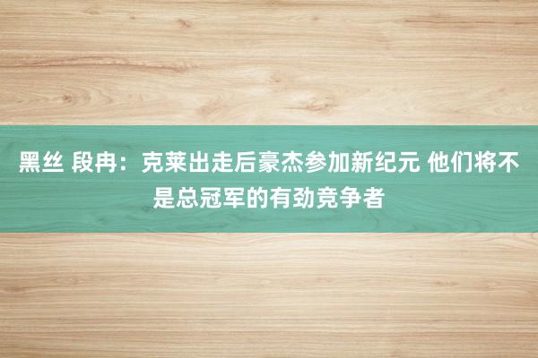 黑丝 段冉：克莱出走后豪杰参加新纪元 他们将不是总冠军的有劲竞争者