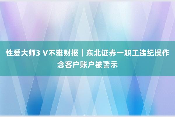 性爱大师3 V不雅财报｜东北证券一职工违纪操作念客户账户被警示