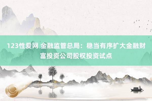 123性爱网 金融监管总局：稳当有序扩大金融财富投资公司股权投资试点