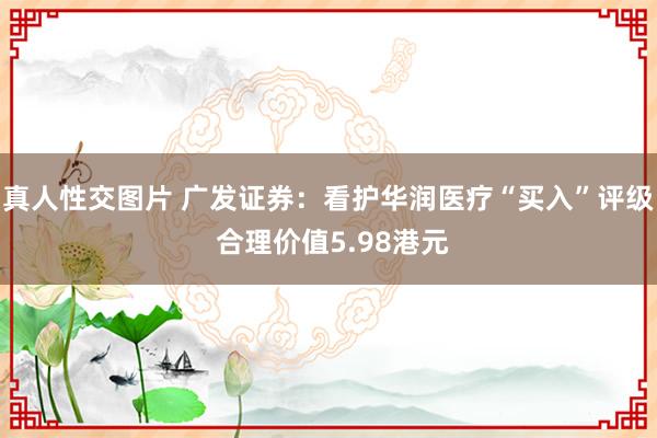 真人性交图片 广发证券：看护华润医疗“买入”评级 合理价值5.98港元