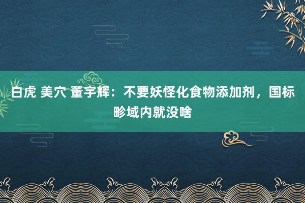 白虎 美穴 董宇辉：不要妖怪化食物添加剂，国标畛域内就没啥