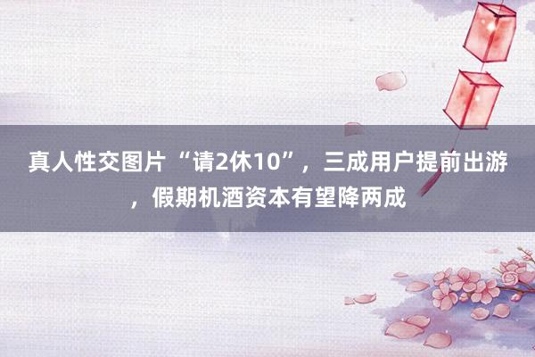 真人性交图片 “请2休10”，三成用户提前出游，假期机酒资本有望降两成