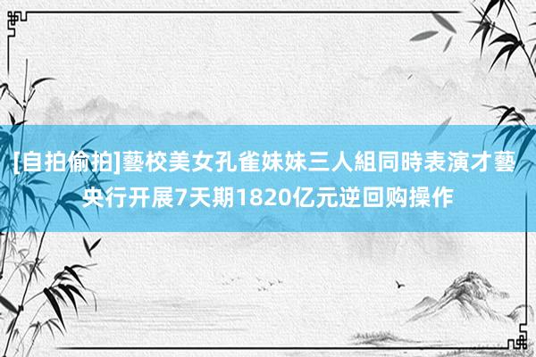 [自拍偷拍]藝校美女孔雀妹妹三人組同時表演才藝 央行开展7天期1820亿元逆回购操作