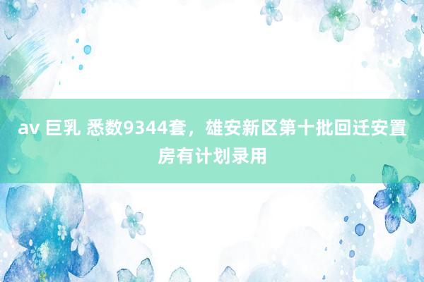 av 巨乳 悉数9344套，雄安新区第十批回迁安置房有计划录用