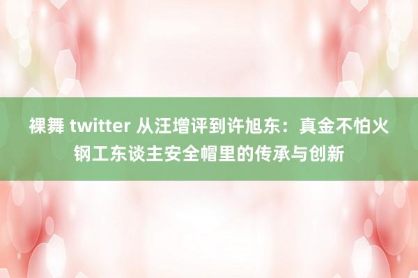 裸舞 twitter 从汪增评到许旭东：真金不怕火钢工东谈主安全帽里的传承与创新