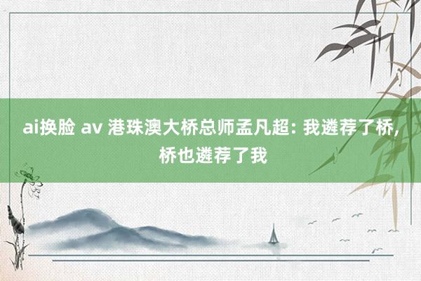 ai换脸 av 港珠澳大桥总师孟凡超: 我遴荐了桥， 桥也遴荐了我