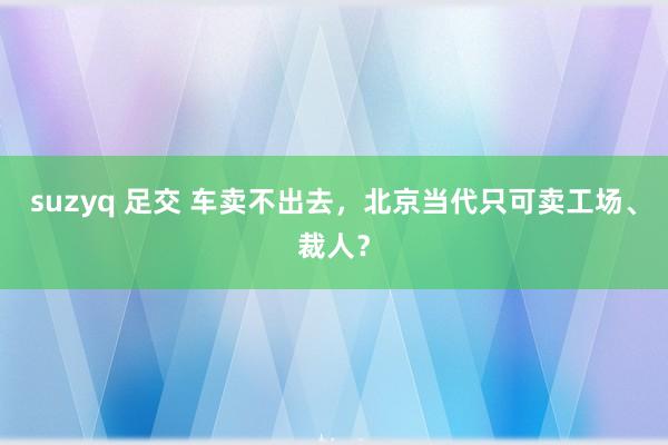 suzyq 足交 车卖不出去，北京当代只可卖工场、裁人？