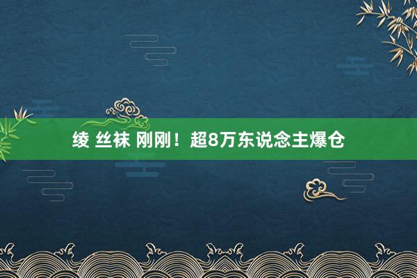 绫 丝袜 刚刚！超8万东说念主爆仓