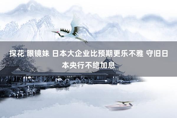 探花 眼镜妹 日本大企业比预期更乐不雅 守旧日本央行不绝加息