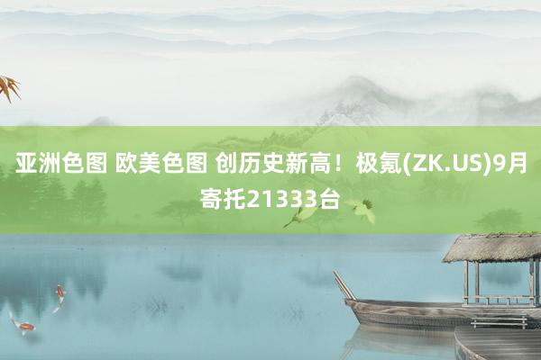 亚洲色图 欧美色图 创历史新高！极氪(ZK.US)9月寄托21333台