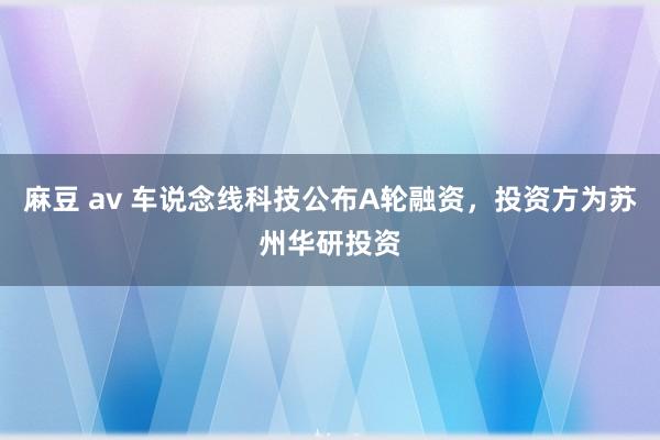 麻豆 av 车说念线科技公布A轮融资，投资方为苏州华研投资