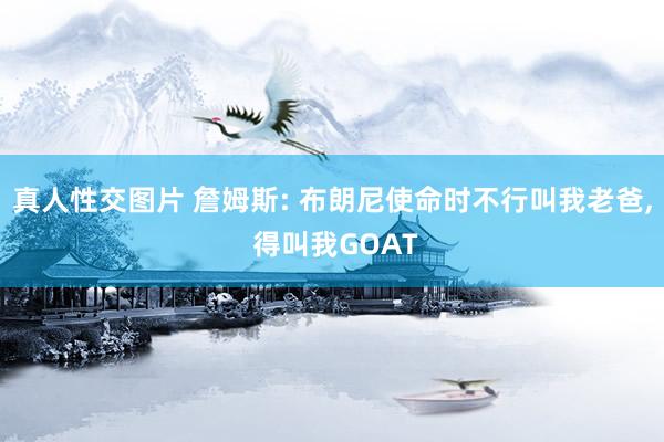 真人性交图片 詹姆斯: 布朗尼使命时不行叫我老爸， 得叫我GOAT