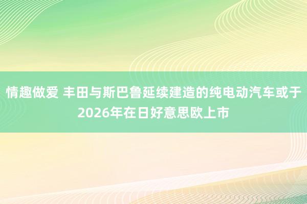 情趣做爱 丰田与斯巴鲁延续建造的纯电动汽车或于2026年在日好意思欧上市