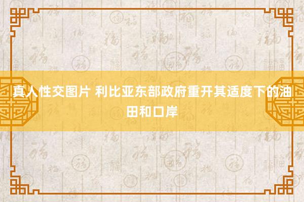 真人性交图片 利比亚东部政府重开其适度下的油田和口岸