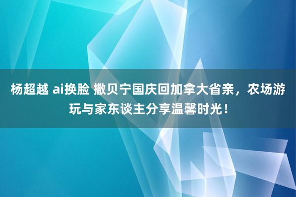 杨超越 ai换脸 撒贝宁国庆回加拿大省亲，农场游玩与家东谈主分享温馨时光！