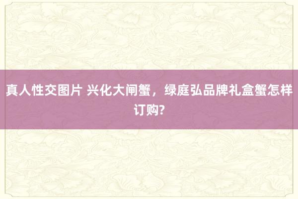 真人性交图片 兴化大闸蟹，绿庭弘品牌礼盒蟹怎样订购?