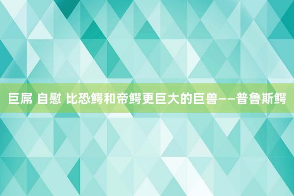 巨屌 自慰 比恐鳄和帝鳄更巨大的巨兽——普鲁斯鳄