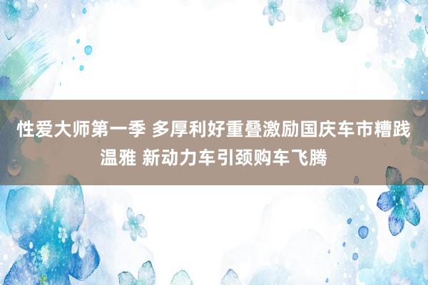 性爱大师第一季 多厚利好重叠激励国庆车市糟践温雅 新动力车引颈购车飞腾