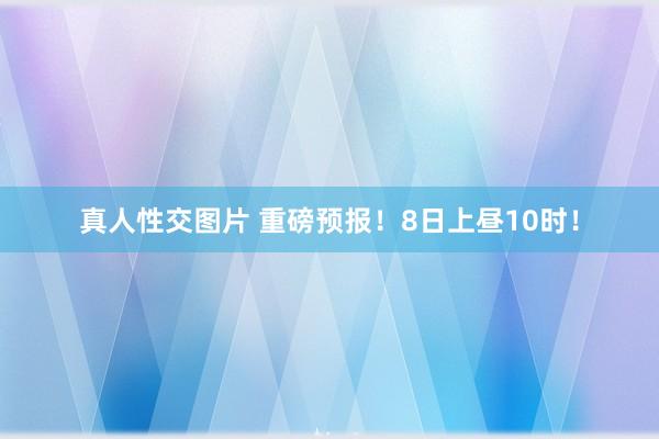 真人性交图片 重磅预报！8日上昼10时！