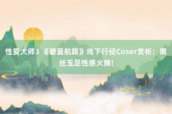 性爱大师3 《碧蓝航路》线下行径Coser赏析：黑丝玉足性感火辣!