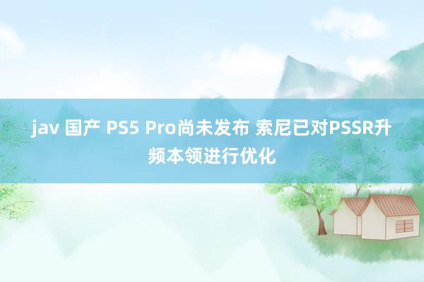 jav 国产 PS5 Pro尚未发布 索尼已对PSSR升频本领进行优化