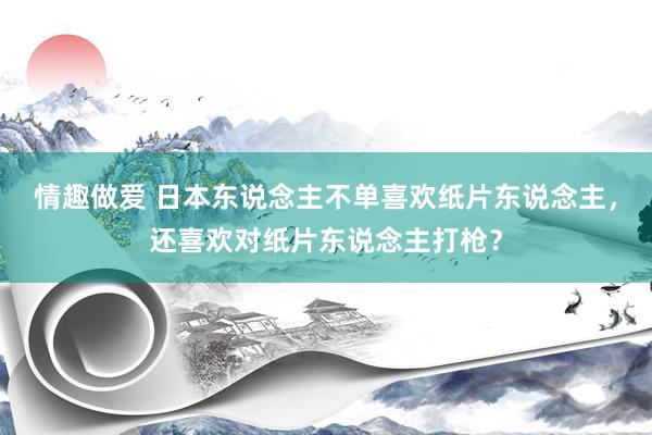 情趣做爱 日本东说念主不单喜欢纸片东说念主，还喜欢对纸片东说念主打枪？