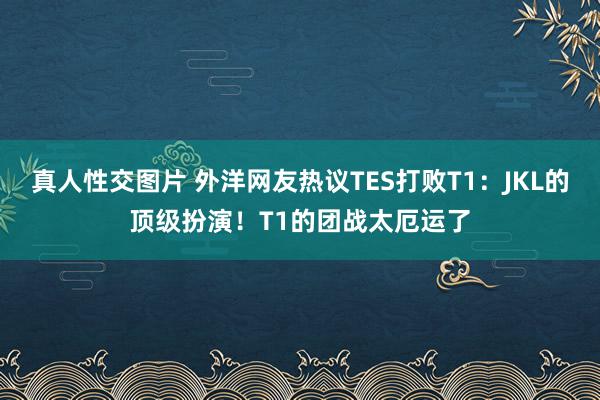 真人性交图片 外洋网友热议TES打败T1：JKL的顶级扮演！T1的团战太厄运了