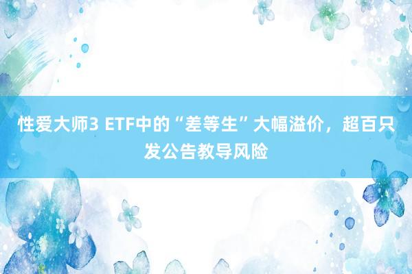 性爱大师3 ETF中的“差等生”大幅溢价，超百只发公告教导风险