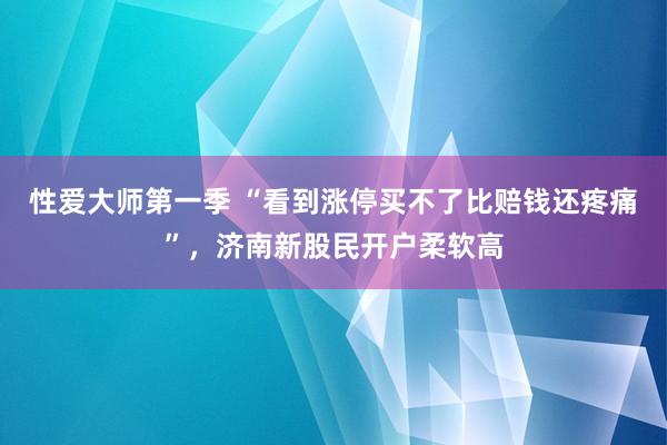 性爱大师第一季 “看到涨停买不了比赔钱还疼痛”，济南新股民开户柔软高