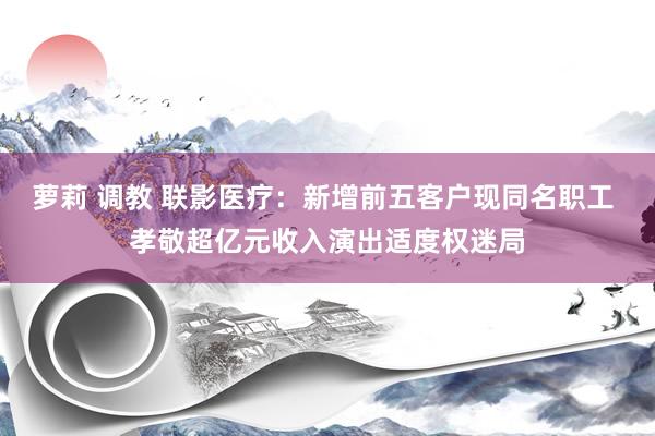 萝莉 调教 联影医疗：新增前五客户现同名职工 孝敬超亿元收入演出适度权迷局