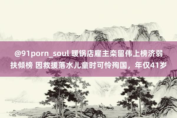 @91porn_soul 暖锅店雇主栾留伟上榜济弱扶倾榜 因救援落水儿童时可怜殉国，年仅41岁